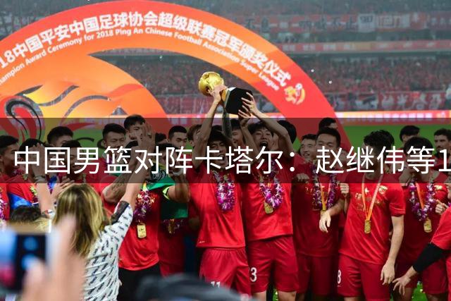 中国男篮对阵卡塔尔：赵继伟等12人名单出炉