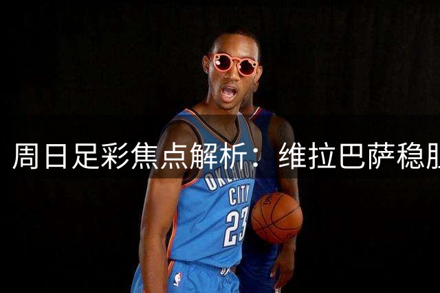 周日足彩焦点解析：维拉巴萨稳胆 五场难点赛事需谨慎