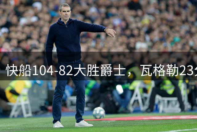 快船104-82大胜爵士，瓦格勒23分&单节18分，彼得森23分