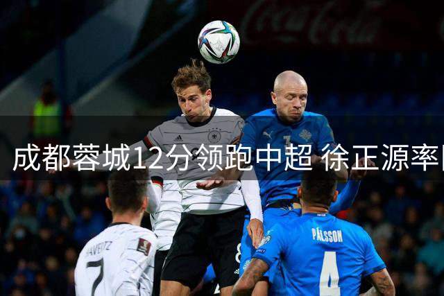 成都蓉城12分领跑中超 徐正源率队或成夺冠绊脚石