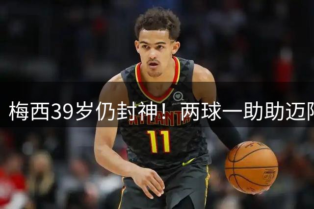 梅西39岁仍封神！两球一助助迈阿密逆转开门红