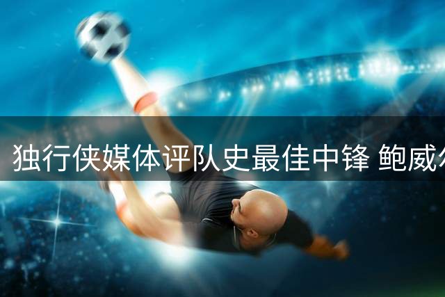 独行侠媒体评队史最佳中锋 鲍威尔获评超S级荣誉