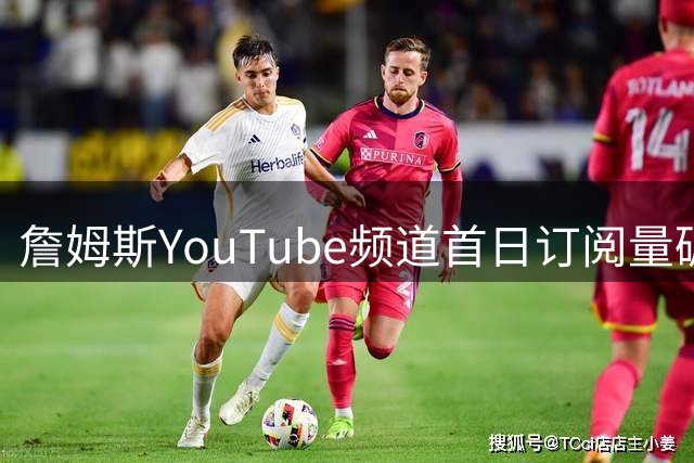 詹姆斯YouTube频道首日订阅量碾压26支NBA球队 美媒戏称挑战"野兽先生
