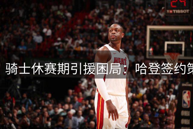 骑士休赛期引援困局：哈登签约策略反成枷锁 豪赌詹皇失利陷被动