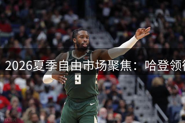 2026夏季自由市场聚焦：哈登领衔多位球星待价而沽