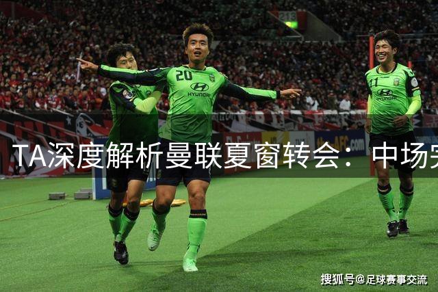 TA深度解析曼联夏窗转会：中场完成重组，截止日屡遭挫折